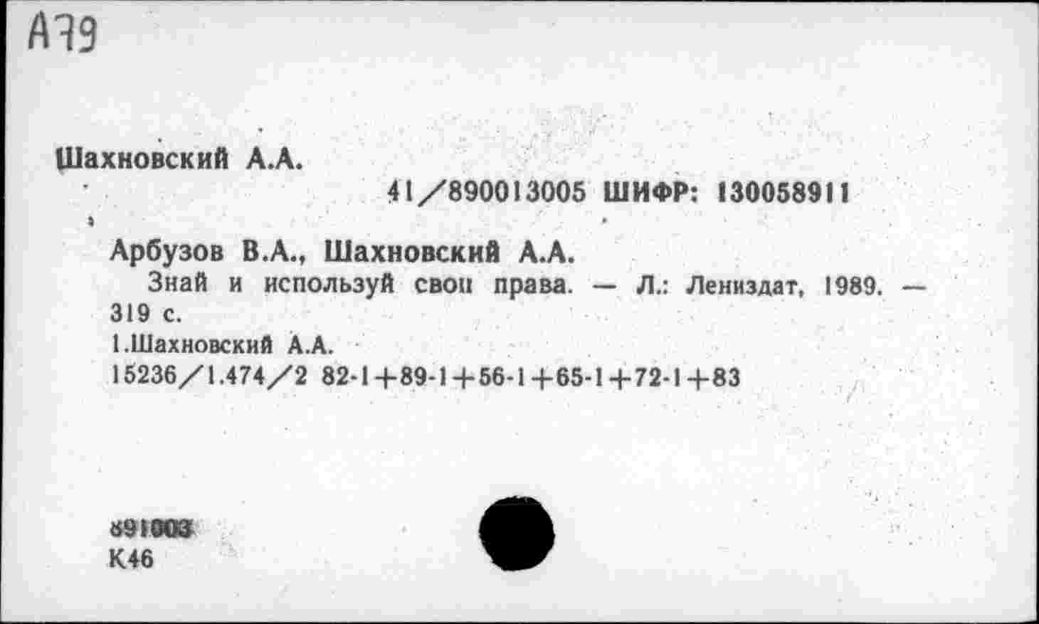 ﻿А19
Шахновский А.А.
41/890013005 ШИФР: 130058911
Арбузов В.А., Шахновский А.А.
Знай и используй своп права. — Л.: Лениздат, 1989. — 319 с.
(.Шахновский А.А.
15236/1.474/2 82-14-89-14-56-1+65-14-72-1+83
»91003
К46